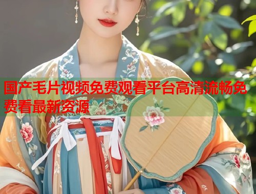 国产毛片视频免费观看平台高清流畅免费看最新资源  第2张