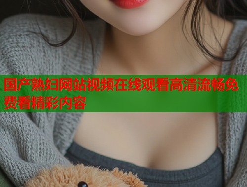 国产熟妇网站视频在线观看高清流畅免费看精彩内容  第1张