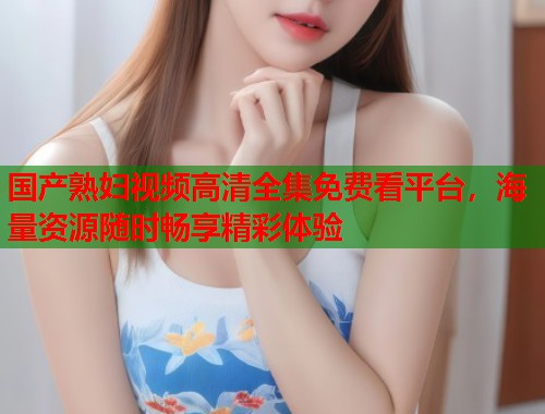 国产熟妇视频高清全集免费看平台，海量资源随时畅享精彩体验  第2张