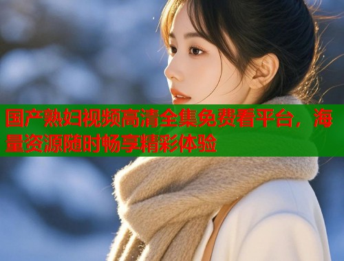 国产熟妇视频高清全集免费看平台，海量资源随时畅享精彩体验  第1张