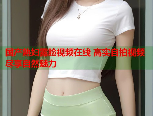 国产熟妇露脸视频在线 高实自拍视频尽享自然魅力  第1张