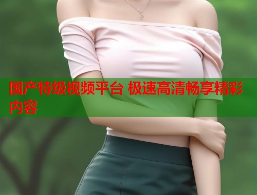 国产特级视频平台 极速高清畅享精彩内容  第1张