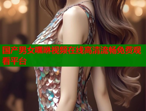 国产男女嘿咻视频在线高清流畅免费观看平台  第1张