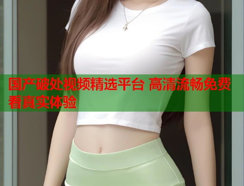国产破处视频精选平台 高清流畅免费看真实体验  第1张